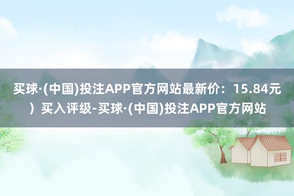 买球·(中国)投注APP官方网站最新价：15.84元）买入评级-买球·(中国)投注APP官方网站