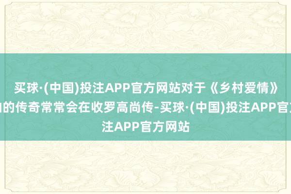 买球·(中国)投注APP官方网站对于《乡村爱情》要停拍的传奇常常会在收罗高尚传-买球·(中国)投注APP官方网站