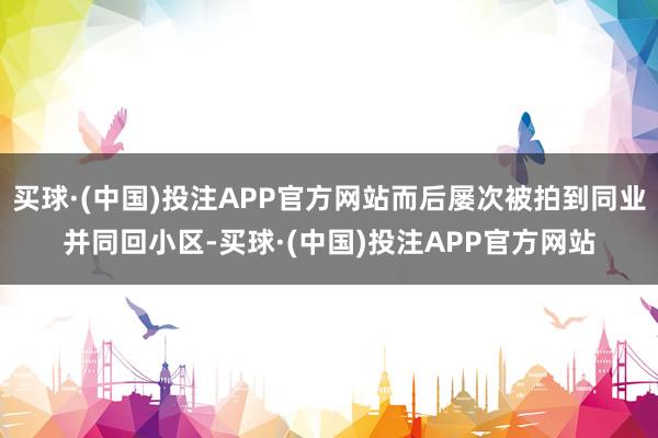 买球·(中国)投注APP官方网站而后屡次被拍到同业并同回小区-买球·(中国)投注APP官方网站