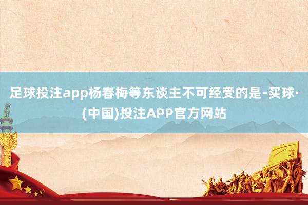 足球投注app杨春梅等东谈主不可经受的是-买球·(中国)投注APP官方网站