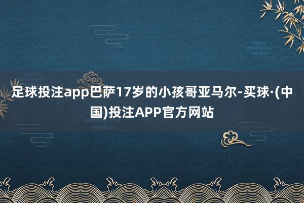 足球投注app巴萨17岁的小孩哥亚马尔-买球·(中国)投注APP官方网站