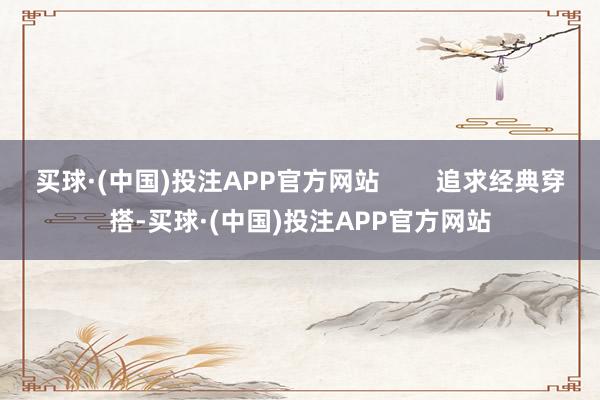 买球·(中国)投注APP官方网站        追求经典穿搭-买球·(中国)投注APP官方网站