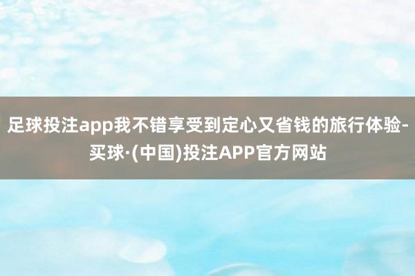 足球投注app我不错享受到定心又省钱的旅行体验-买球·(中国)投注APP官方网站