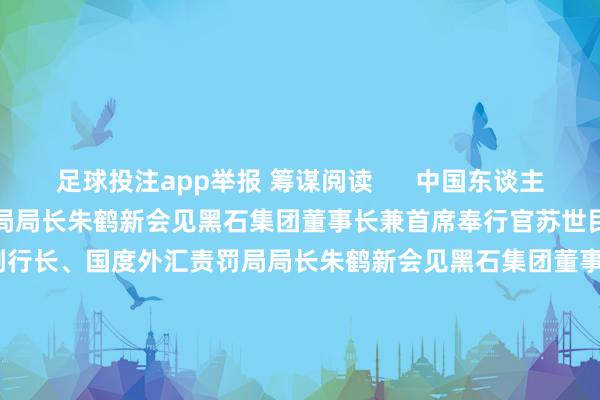 足球投注app举报 筹谋阅读      中国东谈主民银行副行长、国度外汇责罚局局长朱鹤新会见黑石集团董事长兼首席奉行官苏世民中国东谈主民银行副行长、国度外汇责罚局局长朱鹤新会见黑石集团董事长兼首席奉行官苏世民    0  10-28 19:36 社交部：中印指令东谈主会见为中印关连重回领路发展轨谈指明想法社交部：中印指令东谈主会见为中印关连重回领路发展轨谈指明想法    0  10-24 15:3