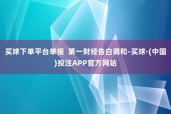 买球下单平台举报  第一财经告白调和-买球·(中国)投注APP官方网站