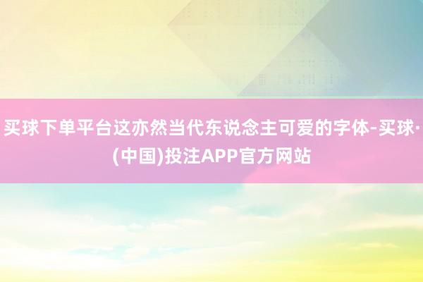 买球下单平台这亦然当代东说念主可爱的字体-买球·(中国)投注APP官方网站