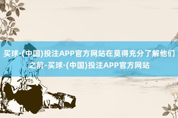 买球·(中国)投注APP官方网站在莫得充分了解他们之前-买球·(中国)投注APP官方网站