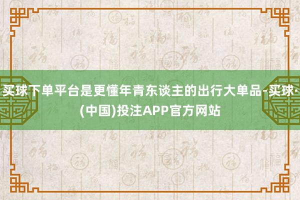 买球下单平台是更懂年青东谈主的出行大单品-买球·(中国)投注APP官方网站