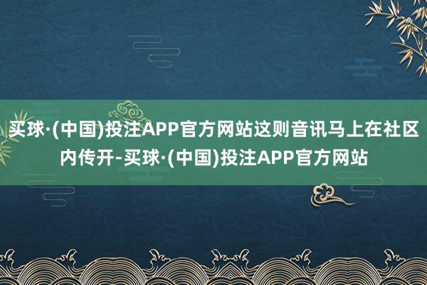 买球·(中国)投注APP官方网站这则音讯马上在社区内传开-买球·(中国)投注APP官方网站