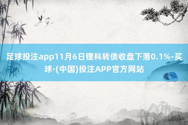 足球投注app11月6日锂科转债收盘下落0.1%-买球·(中国)投注APP官方网站