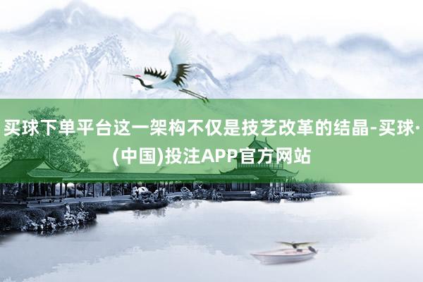 买球下单平台这一架构不仅是技艺改革的结晶-买球·(中国)投注APP官方网站