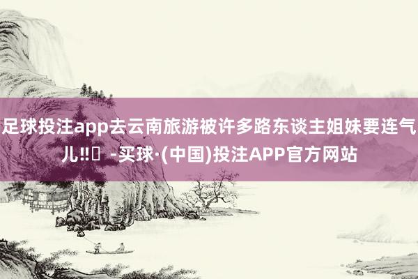 足球投注app去云南旅游被许多路东谈主姐妹要连气儿‼️-买球·(中国)投注APP官方网站