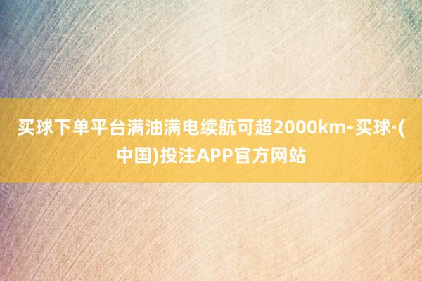 买球下单平台满油满电续航可超2000km-买球·(中国)投注APP官方网站