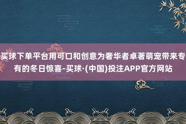 买球下单平台用可口和创意为奢华者卓著萌宠带来专有的冬日惊喜-买球·(中国)投注APP官方网站