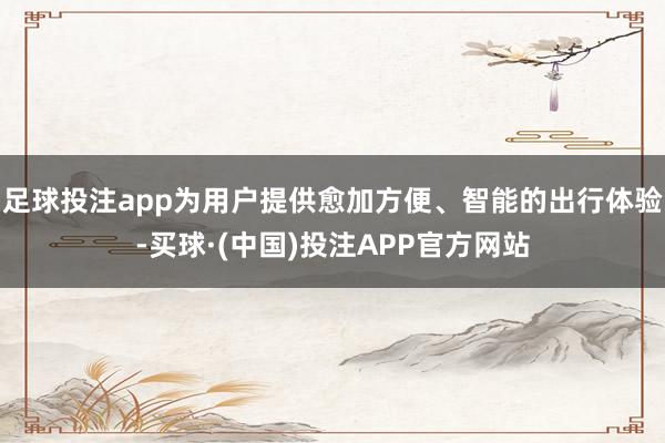 足球投注app为用户提供愈加方便、智能的出行体验-买球·(中国)投注APP官方网站