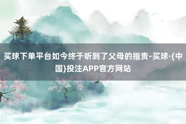 买球下单平台如今终于听到了父母的指责-买球·(中国)投注APP官方网站