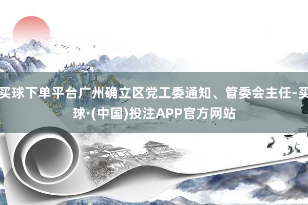 买球下单平台广州确立区党工委通知、管委会主任-买球·(中国)投注APP官方网站