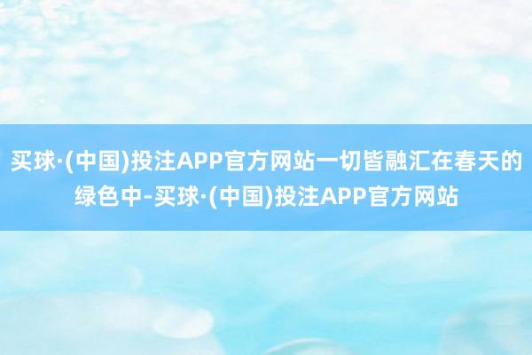 买球·(中国)投注APP官方网站一切皆融汇在春天的绿色中-买球·(中国)投注APP官方网站