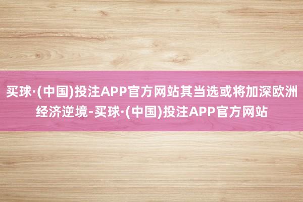 买球·(中国)投注APP官方网站其当选或将加深欧洲经济逆境-买球·(中国)投注APP官方网站