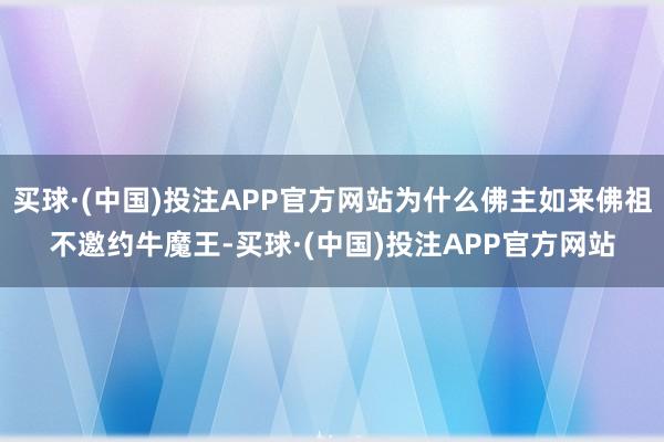 买球·(中国)投注APP官方网站为什么佛主如来佛祖不邀约牛魔王-买球·(中国)投注APP官方网站