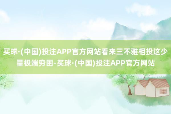 买球·(中国)投注APP官方网站看来三不雅相投这少量极端穷困-买球·(中国)投注APP官方网站