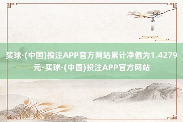 买球·(中国)投注APP官方网站累计净值为1.4279元-买球·(中国)投注APP官方网站