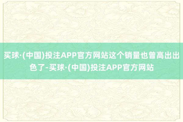 买球·(中国)投注APP官方网站这个销量也曾高出出色了-买球·(中国)投注APP官方网站