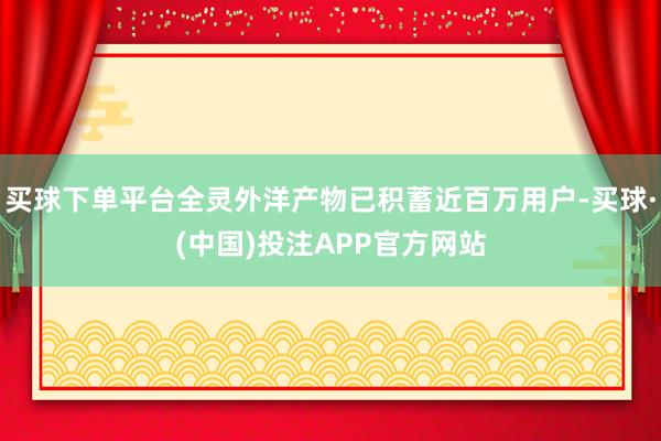 买球下单平台全灵外洋产物已积蓄近百万用户-买球·(中国)投注APP官方网站