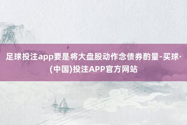 足球投注app要是将大盘股动作念债券酌量-买球·(中国)投注APP官方网站