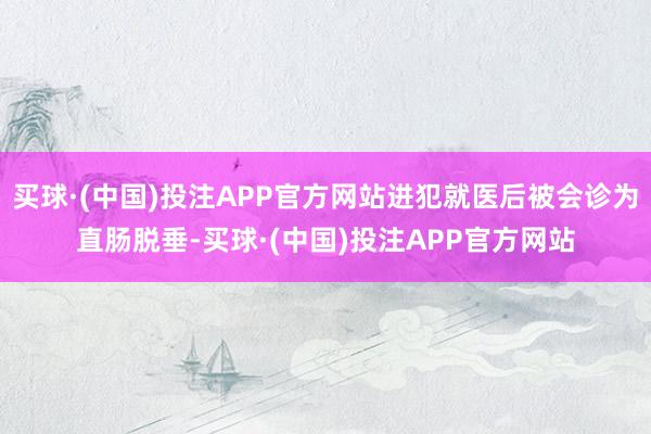 买球·(中国)投注APP官方网站进犯就医后被会诊为直肠脱垂-买球·(中国)投注APP官方网站