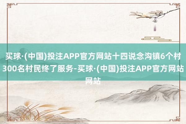 买球·(中国)投注APP官方网站十四说念沟镇6个村300名村民终了服务-买球·(中国)投注APP官方网站