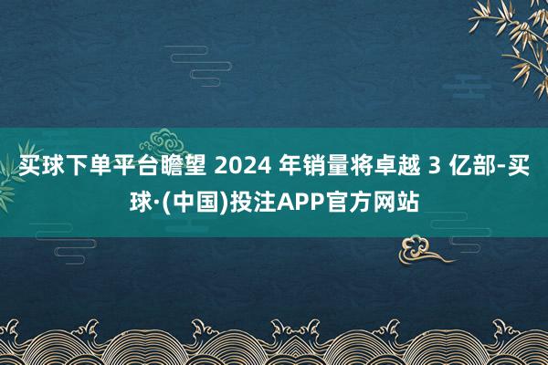 买球下单平台瞻望 2024 年销量将卓越 3 亿部-买球·(中国)投注APP官方网站