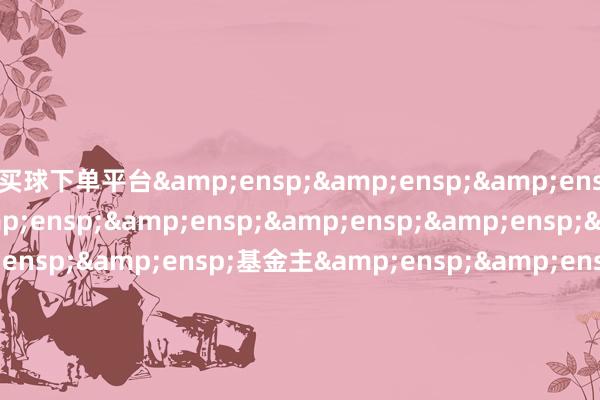 买球下单平台&ensp;&ensp;&ensp;&ensp;&ensp;&ensp;&ensp;&ensp;&ensp;&ensp;&ensp;基金主&ensp;&ensp;&ensp;&ensp;&ensp;&ensp;&ensp;&ensp;&ensp;&ensp;&ensp;&ensp;&ensp;&ensp;&ensp;&ensp;&ensp;&ensp;&ensp;&ensp;&ensp