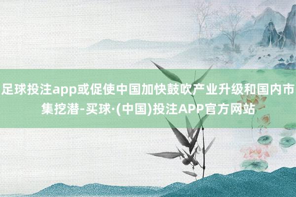 足球投注app或促使中国加快鼓吹产业升级和国内市集挖潜-买球·(中国)投注APP官方网站