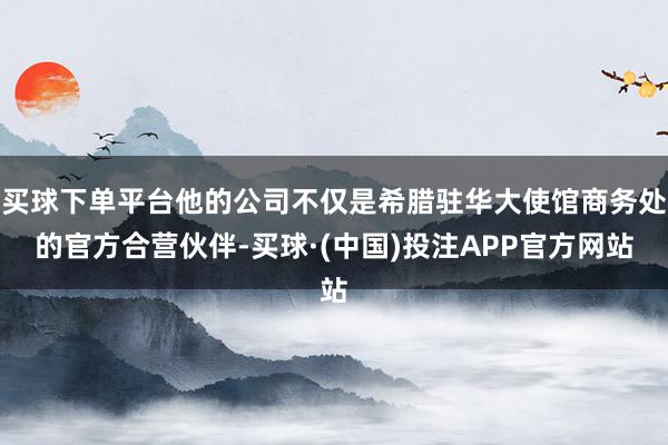 买球下单平台他的公司不仅是希腊驻华大使馆商务处的官方合营伙伴-买球·(中国)投注APP官方网站