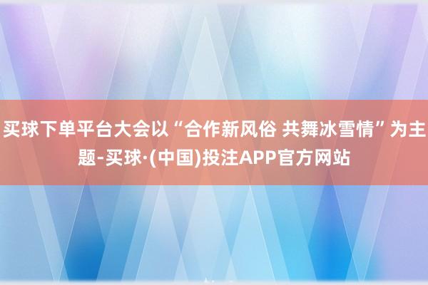 买球下单平台大会以“合作新风俗 共舞冰雪情”为主题-买球·(中国)投注APP官方网站