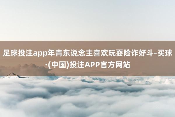 足球投注app年青东说念主喜欢玩耍险诈好斗-买球·(中国)投注APP官方网站