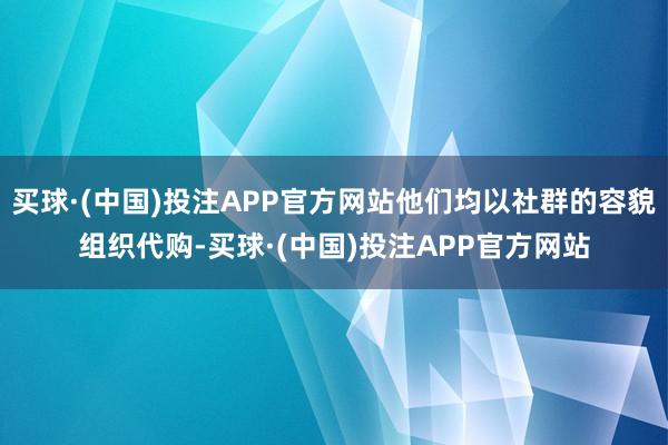 买球·(中国)投注APP官方网站他们均以社群的容貌组织代购-买球·(中国)投注APP官方网站