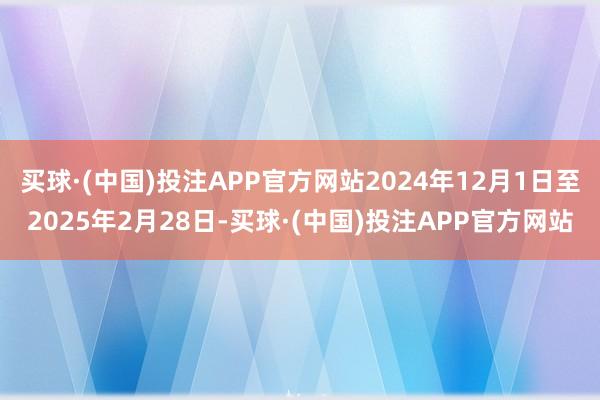 买球·(中国)投注APP官方网站2024年12月1日至2025年2月28日-买球·(中国)投注APP官方网站