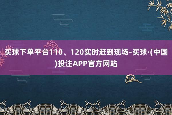 买球下单平台110、120实时赶到现场-买球·(中国)投注APP官方网站