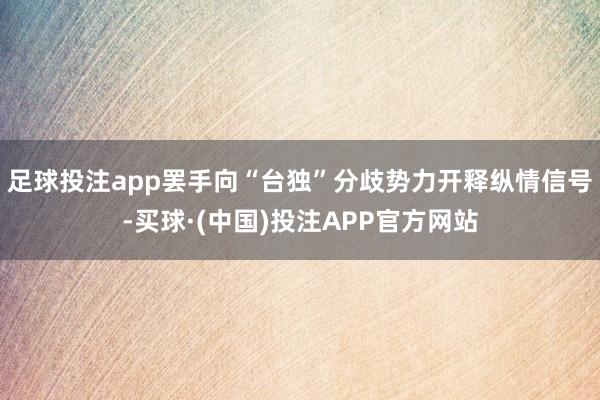 足球投注app罢手向“台独”分歧势力开释纵情信号-买球·(中国)投注APP官方网站