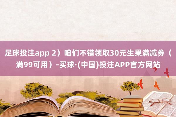 足球投注app 2）咱们不错领取30元生果满减券（满99可用）-买球·(中国)投注APP官方网站