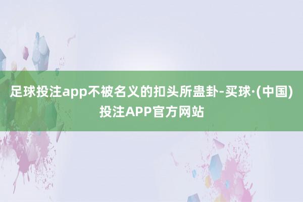 足球投注app不被名义的扣头所蛊卦-买球·(中国)投注APP官方网站