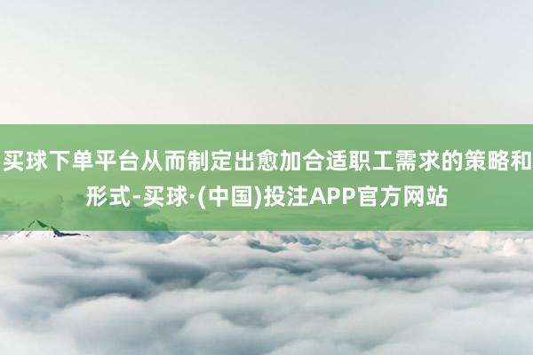 买球下单平台从而制定出愈加合适职工需求的策略和形式-买球·(中国)投注APP官方网站