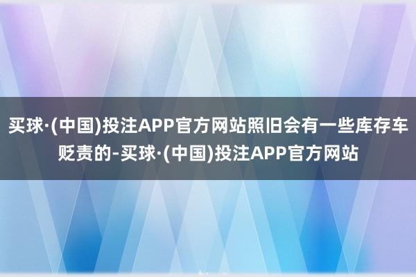 买球·(中国)投注APP官方网站照旧会有一些库存车贬责的-买球·(中国)投注APP官方网站