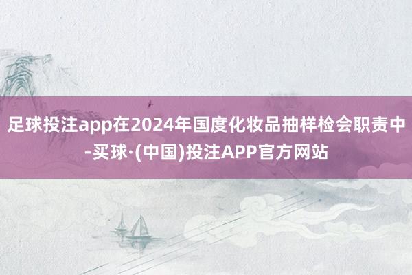 足球投注app在2024年国度化妆品抽样检会职责中-买球·(中国)投注APP官方网站