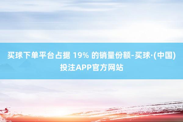 买球下单平台占据 19% 的销量份额-买球·(中国)投注APP官方网站