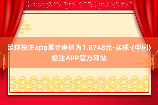 足球投注app累计净值为1.0748元-买球·(中国)投注APP官方网站