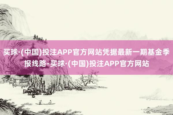 买球·(中国)投注APP官方网站凭据最新一期基金季报线路-买球·(中国)投注APP官方网站