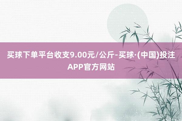 买球下单平台收支9.00元/公斤-买球·(中国)投注APP官方网站